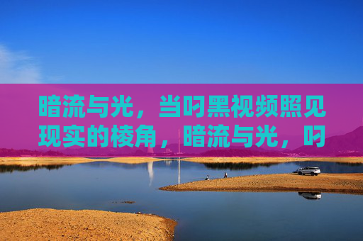 暗流与光,当叼黑视频照见现实的棱角,暗流与光,叼黑视频照见现实棱角 暗流与光,当叼黑视频照见现实的棱角,暗流与光,叼黑视频照见现实棱角