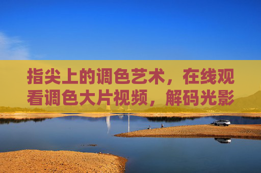 指尖上的调色艺术,在线观看调色大片视频,解码光影色彩的魔法,指尖调色艺术,在线解码光影色彩的魔法 指尖上的调色艺术,在线观看调色大片视频,解码光影色彩的魔法,指尖调色艺术,在线解码光影色彩的魔法