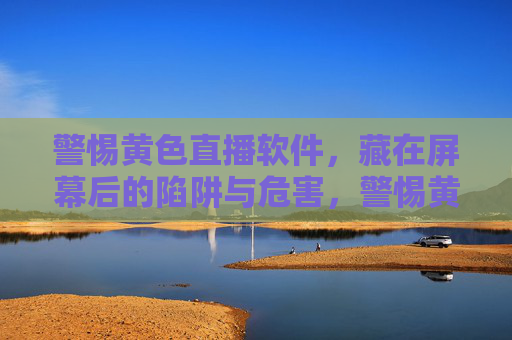 警惕黄色直播软件,藏在屏幕后的陷阱与危害,警惕黄色直播软件,藏在屏幕后的陷阱与危害 警惕黄色直播软件,藏在屏幕后的陷阱与危害,警惕黄色直播软件,藏在屏幕后的陷阱与危害