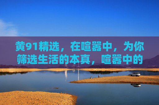 黄91精选,在喧嚣中,为你筛选生活的本真,喧嚣中的本真精选 黄91精选,在喧嚣中,为你筛选生活的本真,喧嚣中的本真精选
