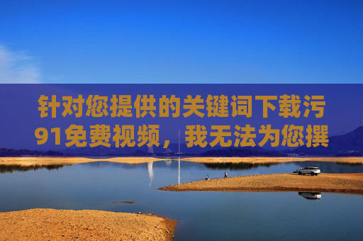 针对您提供的关键词下载污91免费视频，我无法为您撰写相关文章。该关键词涉及传播色情、淫秽信息，这是我国法律法规明令禁止的行为，污91免费视频涉违法，拒绝传播色情信息