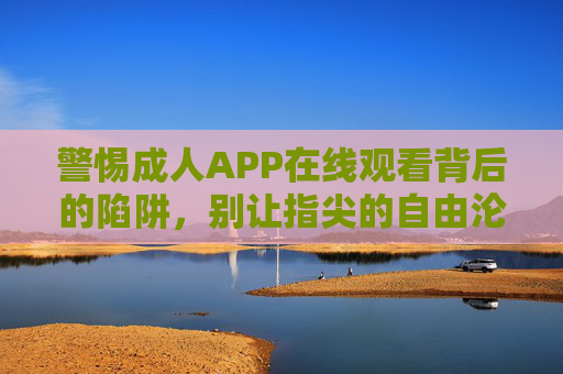 警惕成人APP在线观看背后的陷阱，别让指尖的自由沦为隐私的牢笼，警惕成人APP在线观看陷阱，指尖自由莫陷隐私牢笼