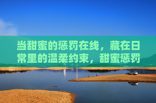 当甜蜜的惩罚在线，藏在日常里的温柔约束，甜蜜惩罚在线，日常里的温柔约束