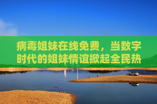 病毒姐妹在线免费，当数字时代的姐妹情谊掀起全民热潮，病毒姐妹在线免费，数字时代姐妹情谊全民热潮