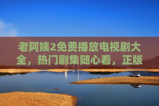 老阿姨2免费播放电视剧大全，热门剧集随心看，正版追剧更安心，老阿姨2免费电视剧大全，热门剧集随心看，正版追剧更安心
