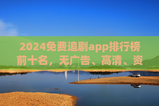 2024免费追剧app排行榜前十名，无广告、高清、资源全，追剧党必备！2024免费追剧app排行榜前十名，无广告高清资源全，追剧党必备