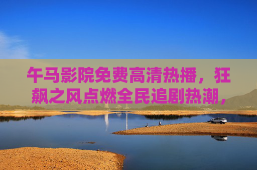 午马影院免费高清热播，狂飙之风点燃全民追剧热潮，午马影院狂飙热播，免费高清点燃全民追剧热潮