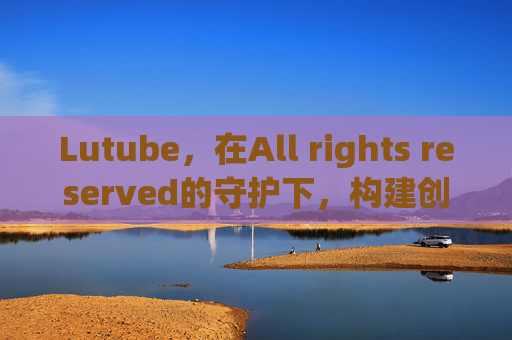 Lutube，在All rights reserved的守护下，构建创作者与内容的信任共同体，Lutube，All rights reserved守护下，构建创作者与内容的信任共同体