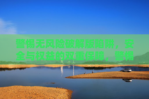 警惕无风险破解版陷阱，安全与权益的双重保障，警惕无风险破解版陷阱，安全权益双重保障