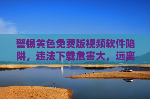 警惕黄色免费版视频软件陷阱，违法下载危害大，远离不良信息护身心，警惕黄色免费视频软件陷阱，违法下载危害大，远离护身心