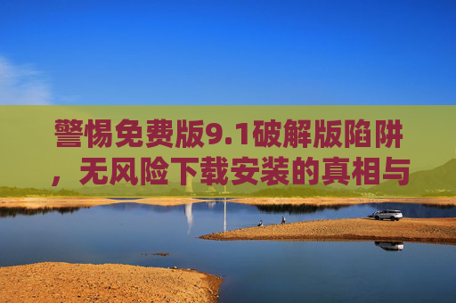 警惕免费版9.1破解版陷阱，无风险下载安装的真相与合法替代方案，警惕免费版9.1破解版陷阱，真相与合法替代方案