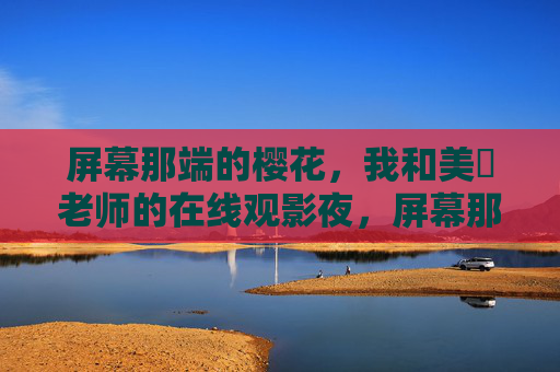屏幕那端的樱花，我和美咲老师的在线观影夜，屏幕那端的樱花，我与美咲老师的在线观影夜