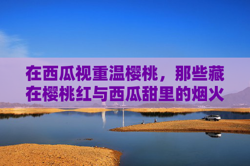 在西瓜视重温樱桃，那些藏在樱桃红与西瓜甜里的烟火人生，樱桃红西瓜甜，烟火人生里的温柔回响