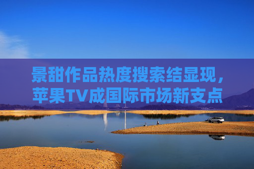 景甜作品热度搜索结显现，苹果TV成国际市场新支点？景甜作品热度显现 苹果TV成国际市场新支点