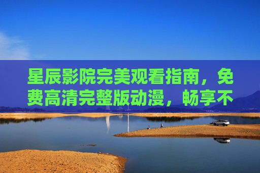 星辰影院完美观看指南，免费高清完整版动漫，畅享不卡顿体验，星辰影院动漫观看指南，免费高清完整版，畅享不卡顿体验