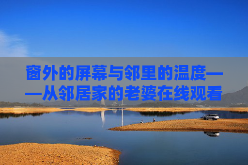 窗外的屏幕与邻里的温度——从邻居家的老婆在线观看说起，邻里的温度，在窗屏内外
