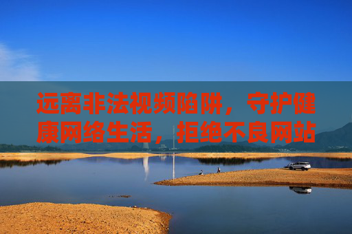 远离非法视频陷阱，守护健康网络生活，拒绝不良网站，拥抱阳光娱乐，远离非法陷阱，拥抱阳光网络生活