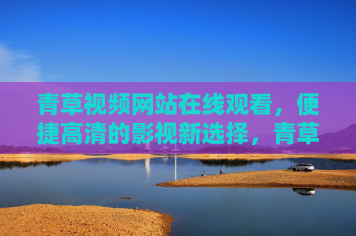 青草视频网站在线观看，便捷高清的影视新选择，青草视频，便捷高清在线观看的影视新选择