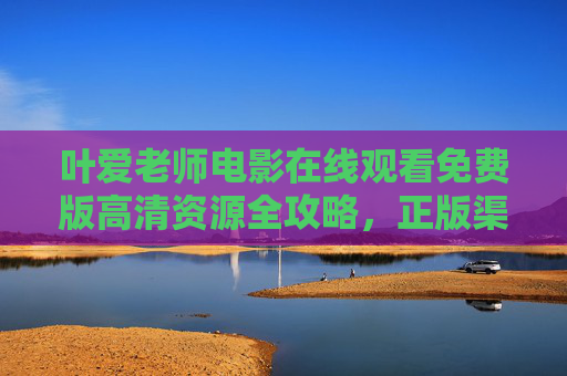 叶爱老师电影在线观看免费版高清资源全攻略，正版渠道与安全观影指南，叶爱老师电影免费高清观看全攻略，正版渠道与安全指南