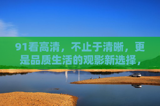 91看高清，不止于清晰，更是品质生活的观影新选择，91看高清，品质生活的观影新选择
