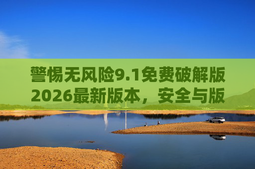 警惕无风险9.1免费破解版2026最新版本，安全与版权的双重陷阱，警惕无风险破解版，2026最新版本的安全与版权双重陷阱