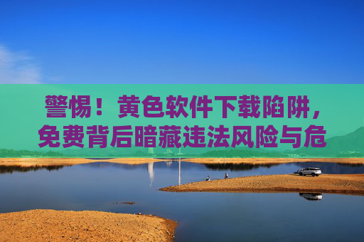 警惕！黄色软件下载陷阱，免费背后暗藏违法风险与危害，警惕！免费黄色软件下载陷阱，违法风险与危害