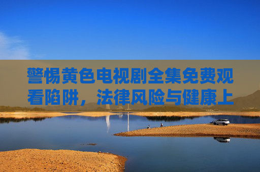 警惕黄色电视剧全集免费观看陷阱，法律风险与健康上网指南，警惕黄色电视剧免费观看陷阱，法律风险与健康上网指南
