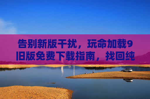告别新版干扰，玩命加载9旧版免费下载指南，找回纯粹体验，告别干扰，旧版免费下载指南，纯粹体验回归