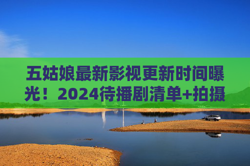 五姑娘最新影视更新时间曝光！2024待播剧清单+拍摄动态全解析，五姑娘2024待播剧及拍摄动态更新时间全曝光