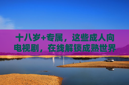 十八岁+专属，这些成人向电视剧，在线解锁成熟世界的真实与复杂，18+成人剧，解锁成熟世界的真实与复杂