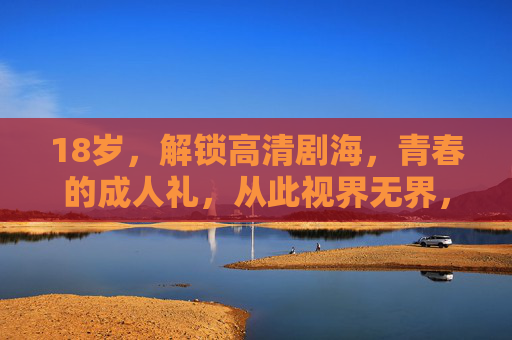 18岁，解锁高清剧海，青春的成人礼，从此视界无界，18岁，视界无界的剧海成人礼