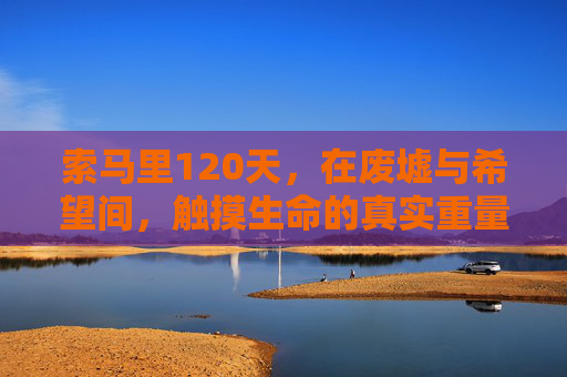 索马里120天，在废墟与希望间，触摸生命的真实重量，索马里120天，在废墟与希望间触摸生命的真实重量