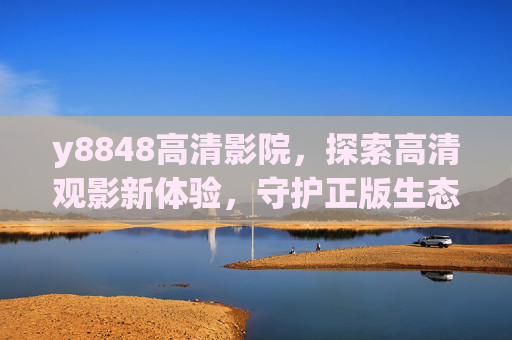 y8848高清影院，探索高清观影新体验，守护正版生态，y8848高清影院，探索高清观影新体验，守护正版生态