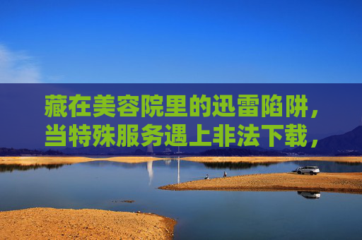 藏在美容院里的迅雷陷阱，当特殊服务遇上非法下载，美容院迅雷陷阱，特殊服务遇上非法下载
