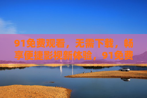 91免费观看，无需下载，畅享便捷影视新体验，91免费无下载，便捷畅享影视新体验