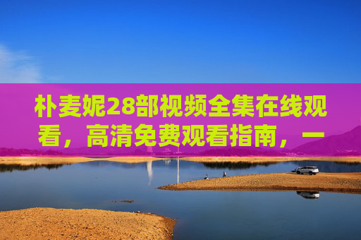 朴麦妮28部视频全集在线观看，高清免费观看指南，一次看过瘾！朴麦妮28部视频全集高清免费观看指南 一次看过瘾