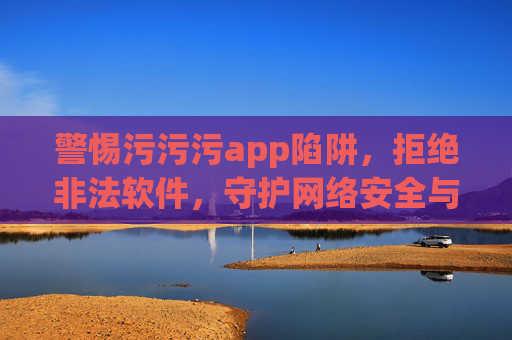 警惕污污污app陷阱，拒绝非法软件，守护网络安全与个人权益，警惕污污污app陷阱，守护网络安全与个人权益