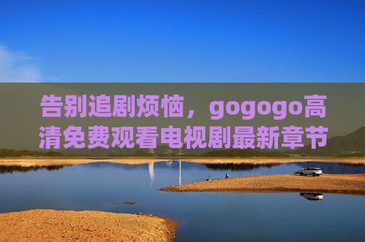告别追剧烦恼，gogogo高清免费观看电视剧最新章节更新全攻略，告别追剧烦恼，gogogo高清免费观看电视剧最新章节更新全攻略