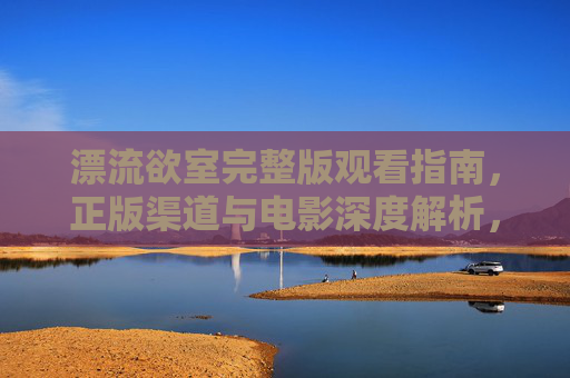漂流欲室完整版观看指南，正版渠道与电影深度解析，漂流欲室完整版观看指南，正版渠道与电影深度解析