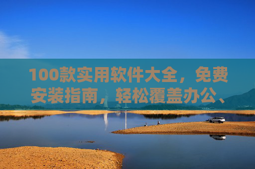 100款实用软件大全，免费安装指南，轻松覆盖办公、娱乐、学习等全场景，100款全场景实用软件免费安装指南