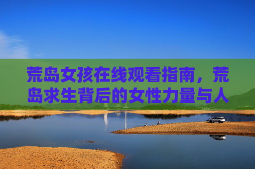 荒岛女孩在线观看指南，荒岛求生背后的女性力量与人性考验，荒岛女孩在线观看，求生中的女性力量与人性考验