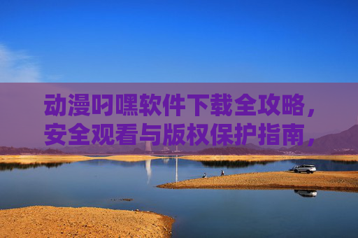 动漫叼嘿软件下载全攻略，安全观看与版权保护指南，动漫叼嘿软件下载全攻略，安全观看与版权保护