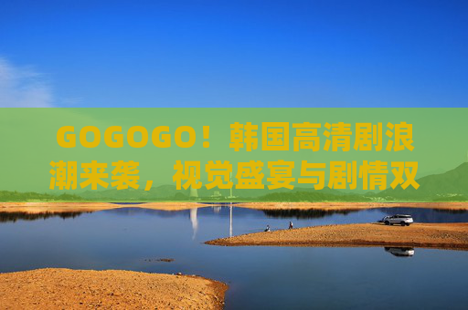 GOGOGO！韩国高清剧浪潮来袭，视觉盛宴与剧情双绝的观剧指南，韩国高清剧浪潮来袭，视觉盛宴与剧情双绝观剧指南