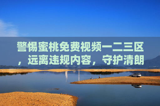 警惕蜜桃免费视频一二三区，远离违规内容，守护清朗网络空间，警惕蜜桃免费视频一二三区，远离违规内容，守护清朗网络空间