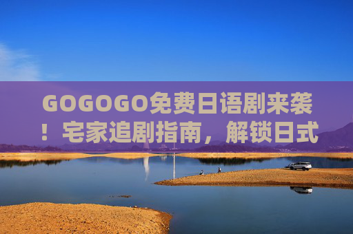 GOGOGO免费日语剧来袭！宅家追剧指南，解锁日式生活美学，宅家追免费日语剧，解锁日式生活美学
