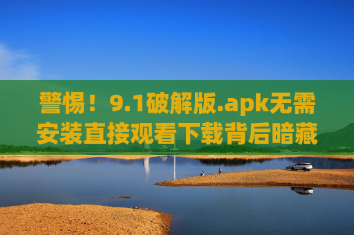 警惕！9.1破解版.apk无需安装直接观看下载背后暗藏多重风险，警惕！9.1破解版apk无需安装直接下载暗藏多重风险