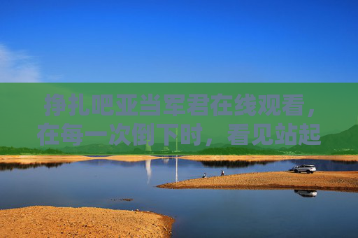挣扎吧亚当军君在线观看，在每一次倒下时，看见站起来的力量，倒下时，站起来的力量