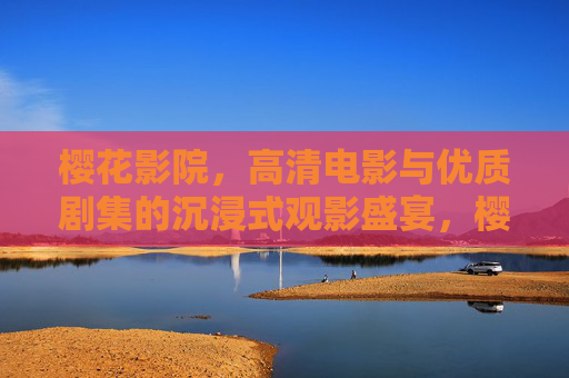 樱花影院，高清电影与优质剧集的沉浸式观影盛宴，樱花影院，高清电影剧集沉浸式观影盛宴