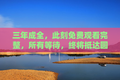 三年成全，此刻免费观看完整，所有等待，终将抵达圆满，三年等待终圆满，此刻免费看完整