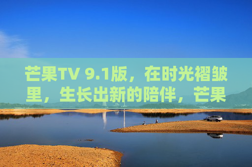芒果TV 9.1版，在时光褶皱里，生长出新的陪伴，芒果TV9.1，时光褶皱里生长新的陪伴